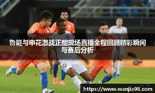 鲁能与申花激战正酣现场直播全程回顾精彩瞬间与赛后分析
